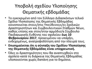Υποβολή σχεδίου Υλοποίησης
Θεματικής εβδομάδας
• Το εγκεκριμένο από τον Σύλλογο Διδασκόντων τελικό
Σχέδιο Υλοποίησης της Θεματικής Εβδομάδας
κοινοποιείται στους/στις Υπεύθυνους/ες Σχολικών
Δραστηριοτήτων και Συμβουλευτικών Σταθμών Νέων,
καθώς επίσης και στον/στην αρμόδιο/α Σύμβουλο
Παιδαγωγικής Ευθύνης του σχολείου έως 10
Φεβρουαρίου 2017, προκειμένου να υπάρξει,
ενδεχομένως, ανατροφοδότηση από την πλευρά τους.
• Επισημαίνεται ότι η σύνταξη του Σχεδίου Υλοποίησης
της Θεματικής Εβδομάδας είναι υποχρεωτική.
• Όλες οι δραστηριότητες που θα αναπτυχθούν στο
σχολείο κατά τη διάρκεια της Θεματικής Εβδομάδας
υλοποιούνται χωρίς δαπάνη για το δημόσιο.
 