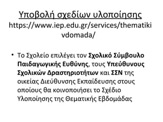 Υποβολή σχεδίων υλοποίησης
https://www.iep.edu.gr/services/thematiki
vdomada/
• Το Σχολείο επιλέγει τον Σχολικό Σύμβουλο
Παιδαγωγικής Ευθύνης, τους Υπεύθυνους
Σχολικών Δραστηριοτήτων και ΣΣΝ της
οικείας Διεύθυνσης Εκπαίδευσης στους
οποίους θα κοινοποιήσει το Σχέδιο
Υλοποίησης της Θεματικής Εβδομάδας
 