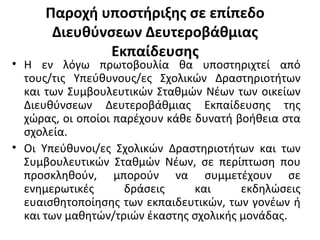 Παροχή υποστήριξης σε επίπεδο
Διευθύνσεων Δευτεροβάθμιας
Εκπαίδευσης
• Η εν λόγω πρωτοβουλία θα υποστηριχτεί από
τους/τις Υπεύθυνους/ες Σχολικών Δραστηριοτήτων
και των Συμβουλευτικών Σταθμών Νέων των οικείων
Διευθύνσεων Δευτεροβάθμιας Εκπαίδευσης της
χώρας, οι οποίοι παρέχουν κάθε δυνατή βοήθεια στα
σχολεία.
• Οι Υπεύθυνοι/ες Σχολικών Δραστηριοτήτων και των
Συμβουλευτικών Σταθμών Νέων, σε περίπτωση που
προσκληθούν, μπορούν να συμμετέχουν σε
ενημερωτικές δράσεις και εκδηλώσεις
ευαισθητοποίησης των εκπαιδευτικών, των γονέων ή
και των μαθητών/τριών έκαστης σχολικής μονάδας.
 