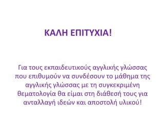 ΚΑΛΗ ΕΠΙΤΥΧΙΑ!
Για τους εκπαιδευτικούς αγγλικής γλώσσας
που επιθυμούν να συνδέσουν το μάθημα της
αγγλικής γλώσσας με τη συγκεκριμένη
θεματολογία θα είμαι στη διάθεσή τους για
ανταλλαγή ιδεών και αποστολή υλικού!
 