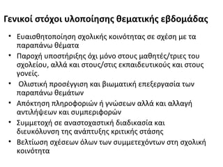Γενικοί στόχοι υλοποίησης θεματικής εβδομάδας
• Ευαισθητοποίηση σχολικής κοινότητας σε σχέση με τα
παραπάνω θέματα
• Παροχή υποστήριξης όχι μόνο στους μαθητές/τριες του
σχολείου, αλλά και στους/στις εκπαιδευτικούς και στους
γονείς.
• Ολιστική προσέγγιση και βιωματική επεξεργασία των
παραπάνω θεμάτων
• Απόκτηση πληροφοριών ή γνώσεων αλλά και αλλαγή
αντιλήψεων και συμπεριφορών
• Συμμετοχή σε αναστοχαστική διαδικασία και
διευκόλυνση της ανάπτυξης κριτικής στάσης
• Βελτίωση σχέσεων όλων των συμμετεχόντων στη σχολική
κοινότητα
 