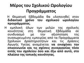 Μέρος του Σχολικού Ωρολογίου
Προγράμματος
Η Θεματική Εβδομάδα θα υλοποιηθεί στον
διδακτικό χρόνο του σχολικού ωρολογίου
προγράμματος.
Η εμπλοκή όλων των μελών της σχολικής
κοινότητας στη Θεματική Εβδομάδα σε
συνδυασμό με την αξιοποίηση της
συσσωρευμένης εμπειρίας από τα Προγράμματα
Σχολικών Δραστηριοτήτων και τις Δράσεις
Αγωγής Υγείας αναμένεται να ενισχύσει την
επικοινωνία και τις σχέσεις συνεργασίας τόσο
εντός του σχολείου όσο και έξω από αυτό, στο
πλαίσιο της τοπικής κοινότητας.
 
