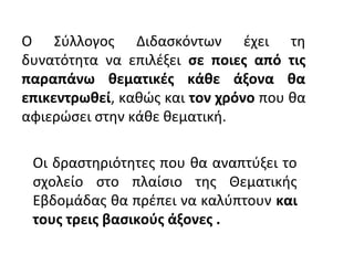 Ο Σύλλογος Διδασκόντων έχει τη
δυνατότητα να επιλέξει σε ποιες από τις
παραπάνω θεματικές κάθε άξονα θα
επικεντρωθεί, καθώς και τον χρόνο που θα
αφιερώσει στην κάθε θεματική.
Oι δραστηριότητες που θα αναπτύξει το
σχολείο στο πλαίσιο της Θεματικής
Εβδομάδας θα πρέπει να καλύπτουν και
τους τρεις βασικούς άξονες .
 