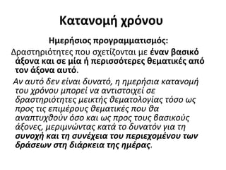 Κατανομή χρόνου
Ημερήσιος προγραμματισμός:
Δραστηριότητες που σχετίζονται με έναν βασικό
άξονα και σε μία ή περισσότερες θεματικές από
τον άξονα αυτό.
Αν αυτό δεν είναι δυνατό, η ημερήσια κατανομή
του χρόνου μπορεί να αντιστοιχεί σε
δραστηριότητες μεικτής θεματολογίας τόσο ως
προς τις επιμέρους θεματικές που θα
αναπτυχθούν όσο και ως προς τους βασικούς
άξονες, μεριμνώντας κατά το δυνατόν για τη
συνοχή και τη συνέχεια του περιεχομένου των
δράσεων στη διάρκεια της ημέρας.
 