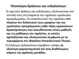 Υλοποίηση δράσεων και εκδηλώσεων
Οι σχετικές δράσεις και εκδηλώσεις υλοποιούνται στο
σύνολό τους στη διάρκεια του σχολικού ωρολογίου
προγράμματος. Οι εκπαιδευτικοί του σχολείου στο
πλαίσιο του διδακτικού τους ωραρίου και του
ωρολογίου προγράμματος κάθε τάξης οργανώνουν
δραστηριότητες που απευθύνονται στους μαθητές
και τις μαθήτριες του σχολείου, οι οποίες
σχεδιάζονται και υλοποιούνται σύμφωνα με τα
περιεχόμενα του Φακέλου Εκπαιδευτικού Υλικού.
Ο Σύλλογος Διδασκόντων λαμβάνει υπόψη τα
ιδιαίτερα χαρακτηριστικά και τους διαθέσιμους
πόρους της σχολικής μονάδας.
 