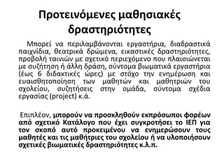 Προτεινόμενες μαθησιακές
δραστηριότητες
Μπορεί να περιλαμβάνονται εργαστήρια, διαδραστικά
παιχνίδια, θεατρικά δρώμενα, εικαστικές δραστηριότητες,
προβολή ταινιών με σχετικό περιεχόμενο που πλαισιώνεται
με συζήτηση ή άλλη δράση, σύντομα βιωματικά εργαστήρια
(έως 6 διδακτικές ώρες) με στόχο την ενημέρωση και
ευαισθητοποίηση των μαθητών και μαθητριών του
σχολείου, συζητήσεις στην ομάδα, σύντομα σχέδια
εργασίας (project) κ.ά.
Επιπλέον, μπορούν να προσκληθούν εκπρόσωποι φορέων
από σχετικό Κατάλογο που έχει συγκροτήσει το ΙΕΠ για
τον σκοπό αυτό προκειμένου να ενημερώσουν τους
μαθητές και τις μαθήτριες του σχολείου ή να υλοποιήσουν
σχετικές βιωματικές δραστηριότητες κ.λ.π.
 