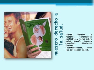 Nuestroderechoa
lasalud.
Tienes derecho a
recibir información
confiable y veraz sobre
salud sexual. Procura
consultar distintas
fuentes
institucionales, como
las del sector salud.
 