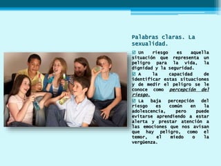 Palabras claras. La
sexualidad.
 Un riesgo es aquella
situación que representa un
peligro para la vida, la
dignidad y la seguridad.
 A la capacidad de
identificar estas situaciones
y de medir el peligro se le
conoce como percepción del
riesgo.
 La baja percepción del
riesgo es común en la
adolescencia, pero puede
evitarse aprendiendo a estar
alerta y prestar atención a
las emociones que nos avisan
que hay peligro, como el
temor, el miedo o la
vergüenza.
 