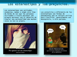 Los estereotipos y los prejuicios.
Los estereotipos son actitudes,
conductas, modas o algún otro tipo
de forma de ser que las personas
utilizamos a título personal (en
primera persona) con el objetivo de
simular una personalidad que muchas
veces no nos es propia.
Los prejuicios a diferencia de los
estereotipos son formas de
pensamiento que un tercero utiliza
para clasificar, generalmente con
menosprecio, a otra persona.
 