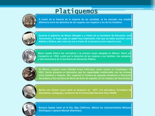 Platiquemos
A través de la historia de la mayoría de las sociedad, se ha marcado una notable
diferencia entre los derechos de las mujeres con respecto a los de los hombres.
Durante el gobierno de Álvaro Obregón y a través de su Secretario de Educación, José
Vasconcelos, la mujer jugó un papel muy importante. Uno que ya había asumido como
Adelita o Rielera, pero esta vez era a través de la docencia como maestra rural.
María Lavalle Urbina fue normalista y la primera mujer abogada en México. Nació en
Campeche en 1908. Luchó por lo derechos de las mujeres y sus familias. Fue senadora
y alta funcionaria de la Secretaría de Educación Pública.
En México, mujeres como Soledad Anaya Solórzano, quien naciera en Guadalajara en
l895, fueron pioneras en demostrar que las capacidades intelectuales son las mismas
entre hombres y mujeres. Ella organizó el sistema de segunda enseñanza o Educación
Secundaria y fue escritora de libros de texto de español, en los tiempos de Vasconcelos.
Bertha von Glümer Leyva nació en Acapulco en 1877. Fue educadora, formadora de
educadoras, pedagoga y profesora de la Universidad Nacional (hoy UNAM)
Rosaura Zapata nació en la Paz, Baja California. Obtuvo los reconocimientos Belisario
Domínguez e Ignacio Manuel Altamirano.
 