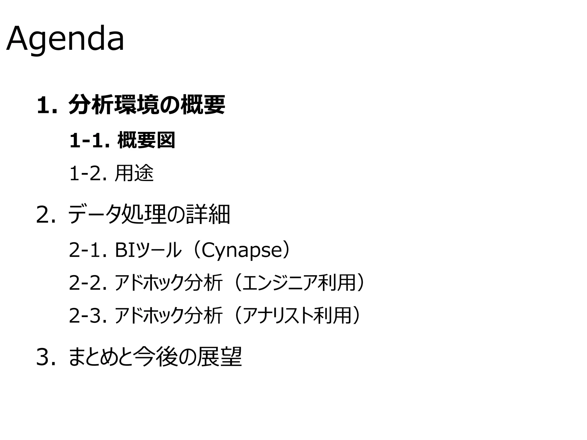 Agenda
1. 分析環境の概要
1-1. 概要図
1-2. 用途
2. データ処理の詳細
2-1. BIツール（Cynapse）
2-2. アドホック分析（エンジニア利用）
2-3. アドホック分析（アナリスト利用）
3. まとめと今後の展望
 