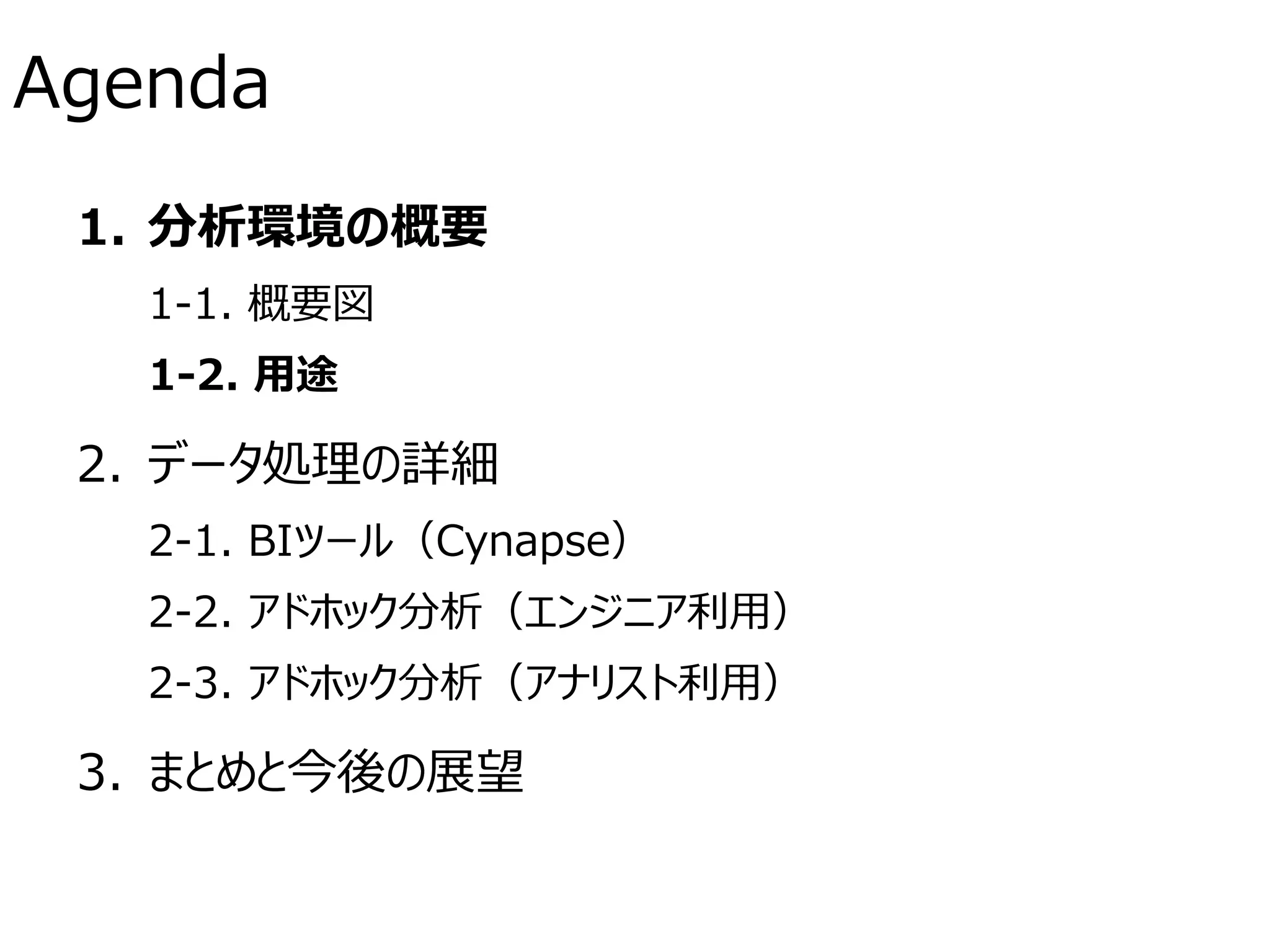 Agenda
1. 分析環境の概要
1-1. 概要図
1-2. 用途
2. データ処理の詳細
2-1. BIツール（Cynapse）
2-2. アドホック分析（エンジニア利用）
2-3. アドホック分析（アナリスト利用）
3. まとめと今後の展望
 