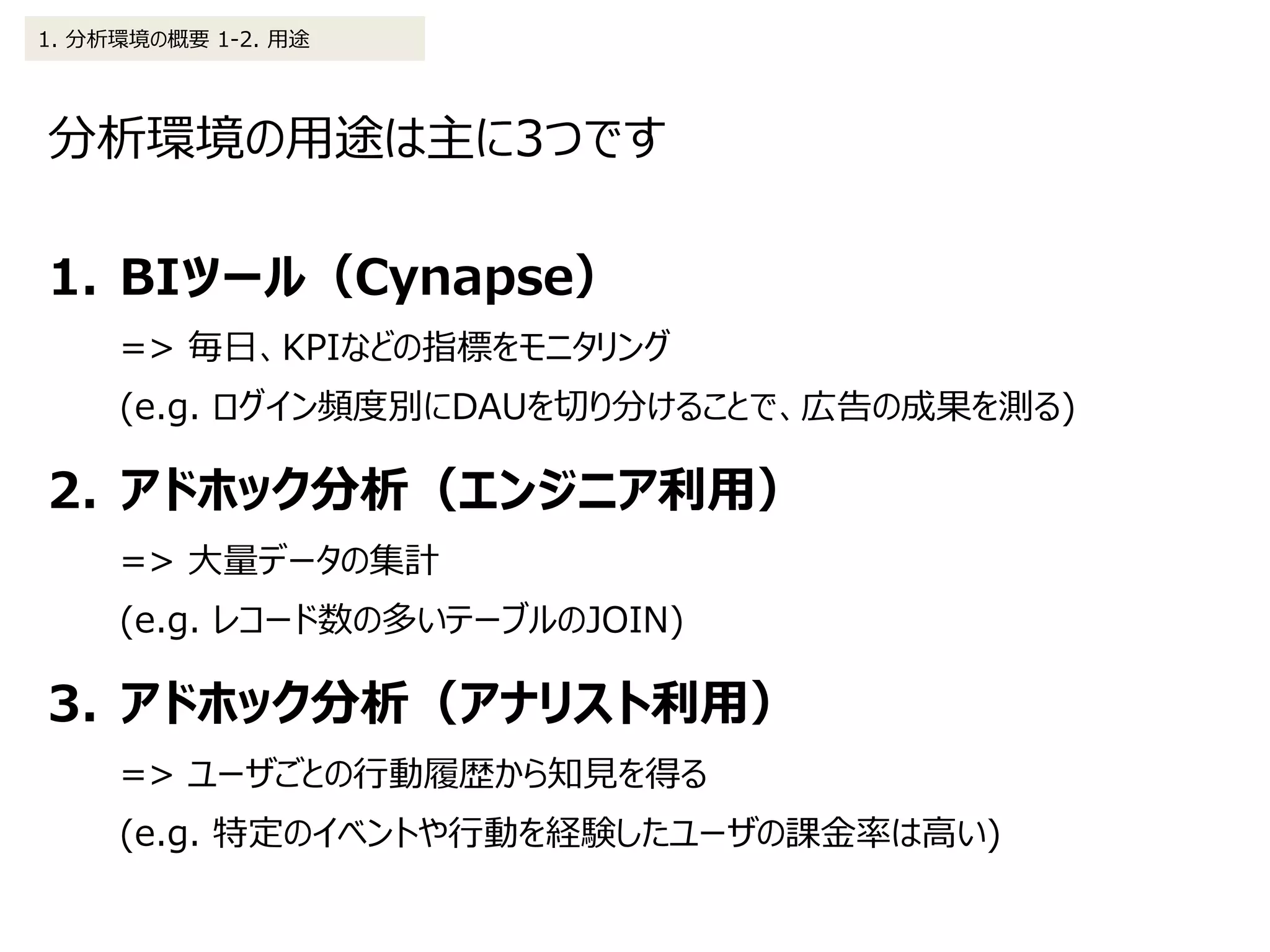 分析環境の用途は主に3つです
1. 分析環境の概要 1-2. 用途
1. BIツール（Cynapse）
=> 毎日、KPIなどの指標をモニタリング
(e.g. ログイン頻度別にDAUを切り分けることで、広告の成果を測る)
2. アドホック分析（エンジニア利用）
=> 大量データの集計
(e.g. レコード数の多いテーブルのJOIN)
3. アドホック分析（アナリスト利用）
=> ユーザごとの行動履歴から知見を得る
(e.g. 特定のイベントや行動を経験したユーザの課金率は高い)
 
