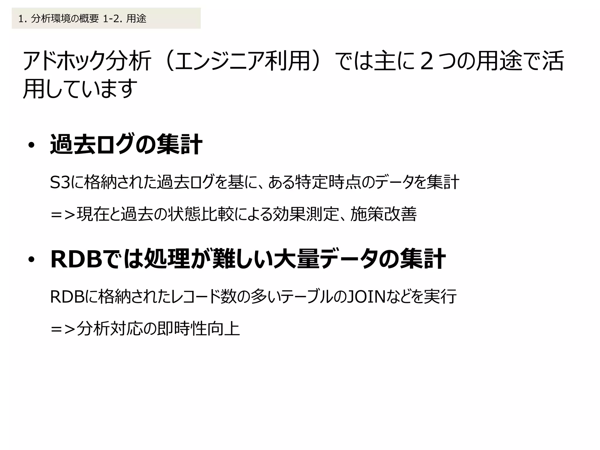 アドホック分析（エンジニア利用）では主に２つの用途で活
用しています
1. 分析環境の概要 1-2. 用途
• 過去ログの集計
S3に格納された過去ログを基に、ある特定時点のデータを集計
=>現在と過去の状態比較による効果測定、施策改善
• RDBでは処理が難しい大量データの集計
RDBに格納されたレコード数の多いテーブルのJOINなどを実行
=>分析対応の即時性向上
 