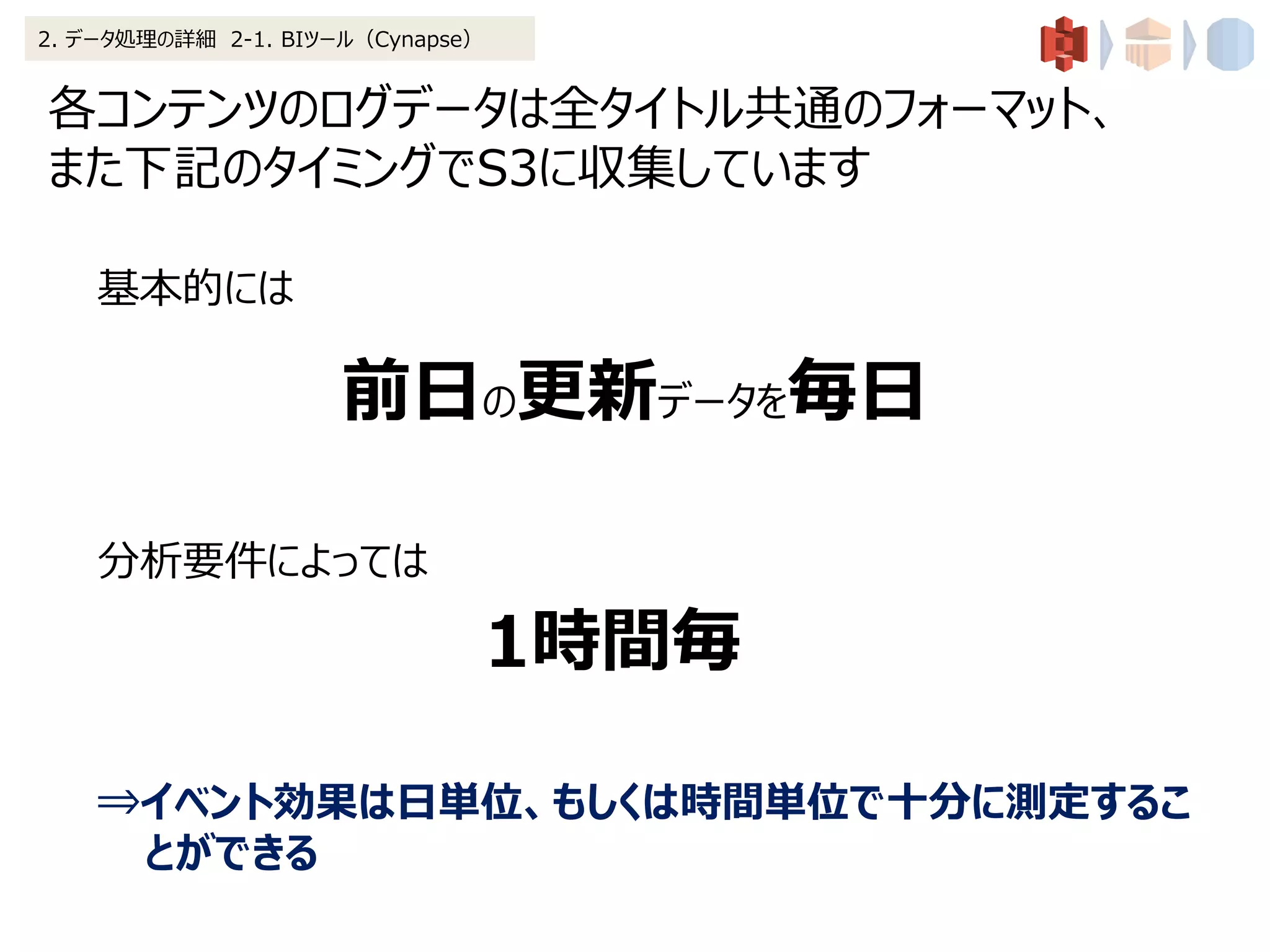 各コンテンツのログデータは全タイトル共通のフォーマット、
また下記のタイミングでS3に収集しています
2. データ処理の詳細 2-1. BIツール（Cynapse）
基本的には
前日の更新データを毎日
分析要件によっては
1時間毎
⇒イベント効果は日単位、もしくは時間単位で十分に測定するこ
とができる
 