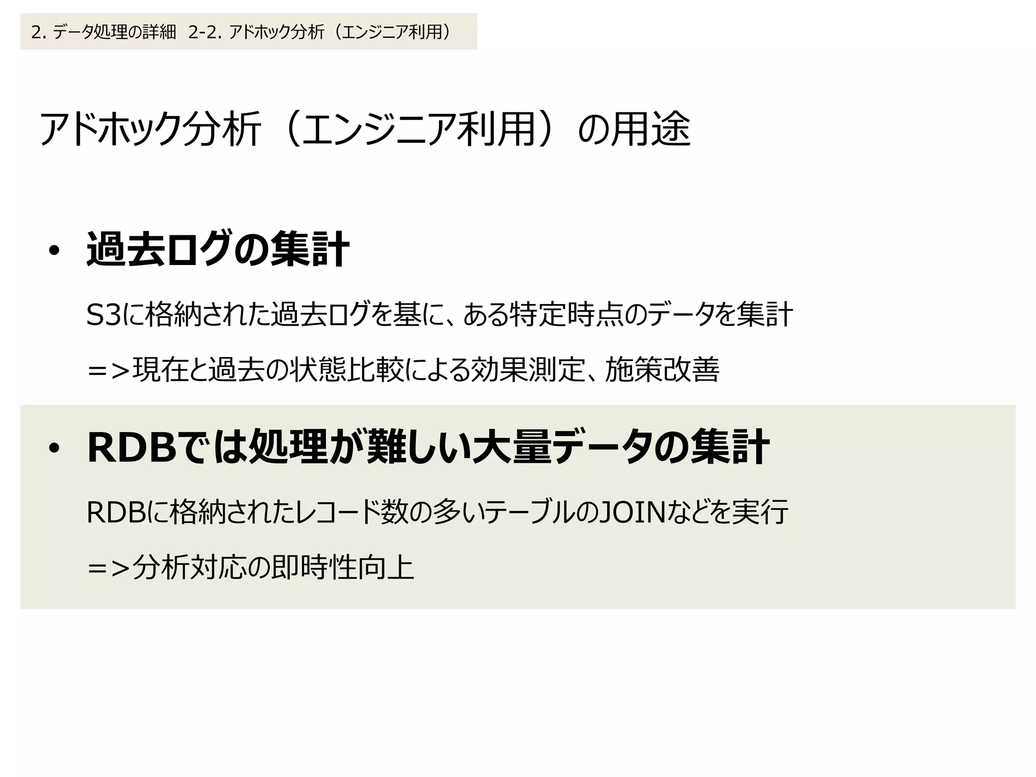 アドホック分析（エンジニア利用）の用途
2. データ処理の詳細 2-2. アドホック分析（エンジニア利用）
• 過去ログの集計
S3に格納された過去ログを基に、ある特定時点のデータを集計
=>現在と過去の状態比較による効果測定、施策改善
• RDBでは処理が難しい大量データの集計
RDBに格納されたレコード数の多いテーブルのJOINなどを実行
=>分析対応の即時性向上
 