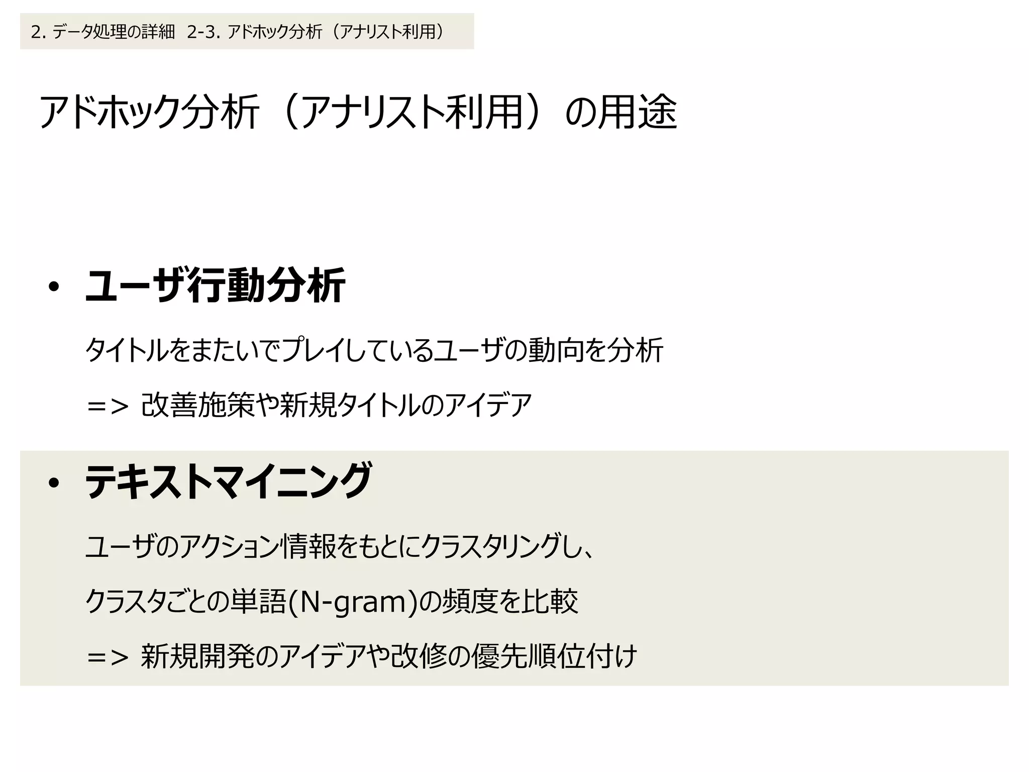 アドホック分析（アナリスト利用）の用途
2. データ処理の詳細 2-3. アドホック分析（アナリスト利用）
• ユーザ行動分析
タイトルをまたいでプレイしているユーザの動向を分析
=> 改善施策や新規タイトルのアイデア
• テキストマイニング
ユーザのアクション情報をもとにクラスタリングし、
クラスタごとの単語(N-gram)の頻度を比較
=> 新規開発のアイデアや改修の優先順位付け
 
