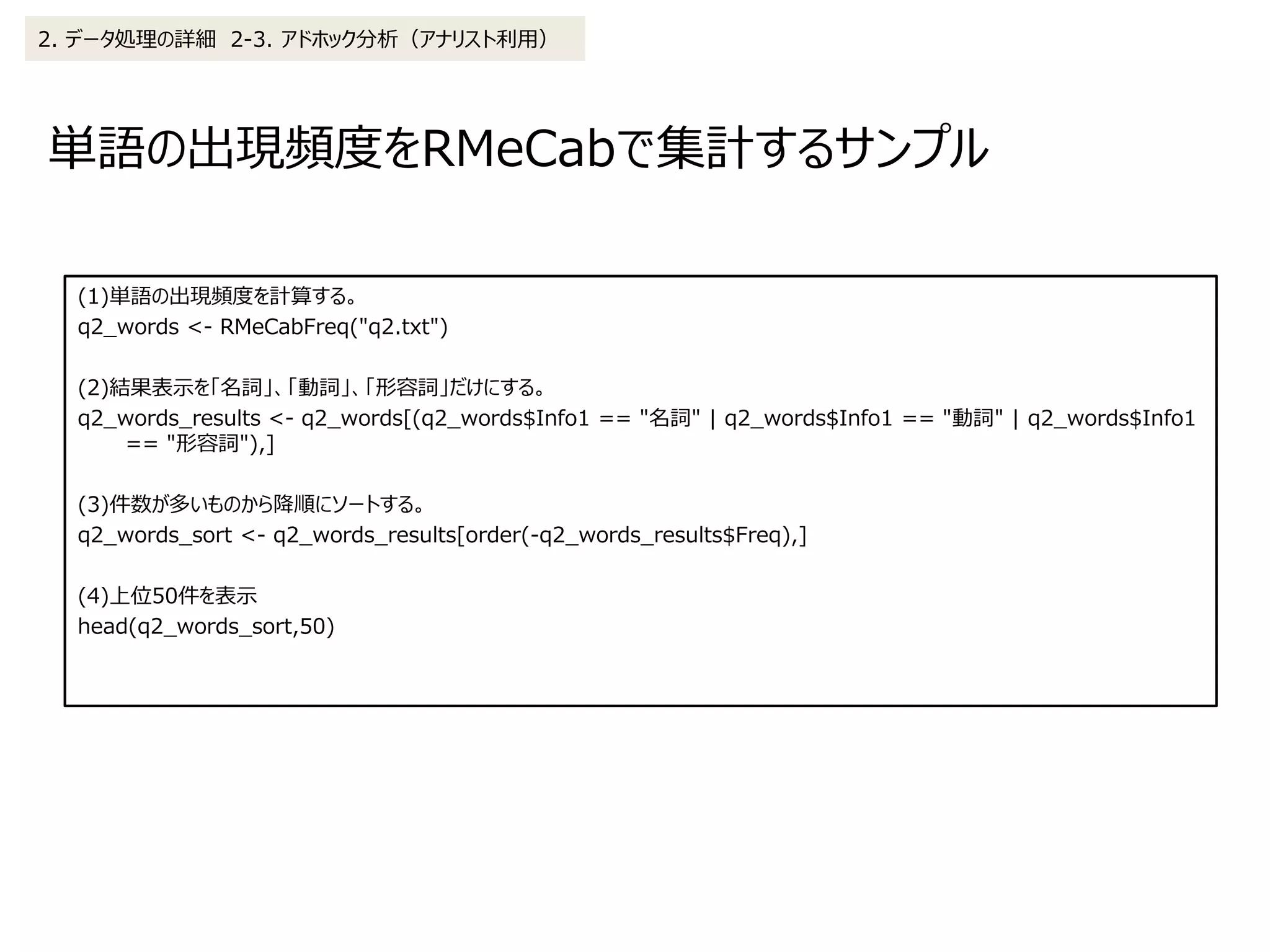 単語の出現頻度をRMeCabで集計するサンプル
2. データ処理の詳細 2-3. アドホック分析（アナリスト利用）
(1)単語の出現頻度を計算する。
q2_words <- RMeCabFreq("q2.txt")
(2)結果表示を「名詞」、「動詞」、「形容詞」だけにする。
q2_words_results <- q2_words[(q2_words$Info1 == "名詞" | q2_words$Info1 == "動詞" | q2_words$Info1
== "形容詞"),]
(3)件数が多いものから降順にソートする。
q2_words_sort <- q2_words_results[order(-q2_words_results$Freq),]
(4)上位50件を表示
head(q2_words_sort,50)
 