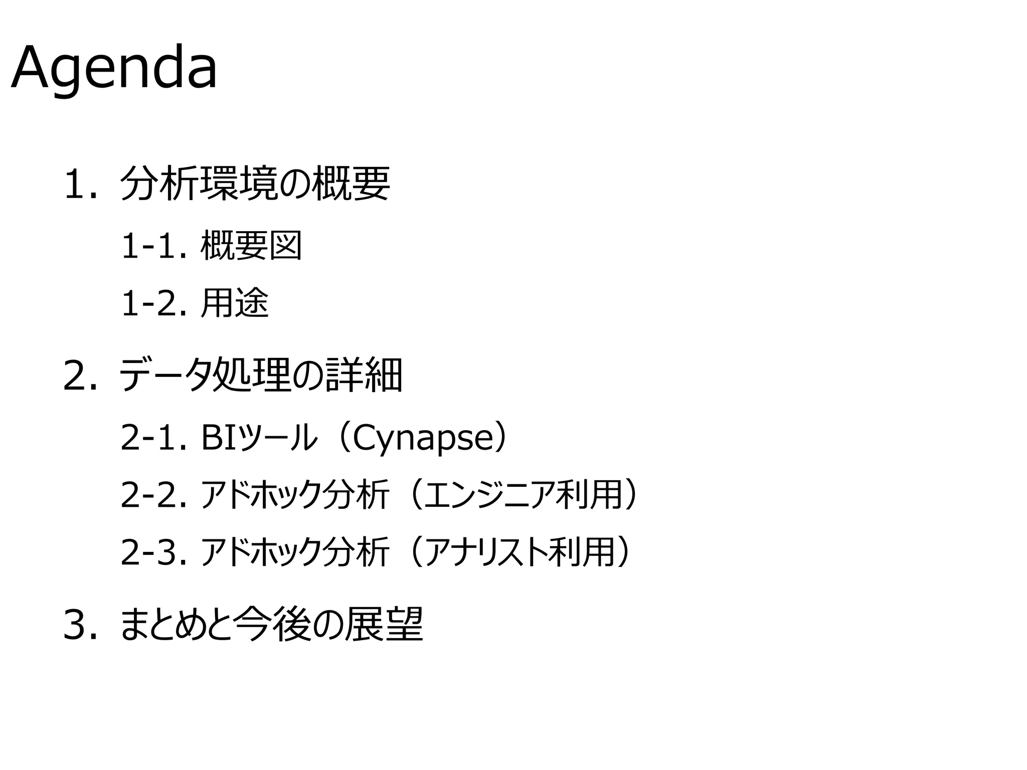 Agenda
1. 分析環境の概要
1-1. 概要図
1-2. 用途
2. データ処理の詳細
2-1. BIツール（Cynapse）
2-2. アドホック分析（エンジニア利用）
2-3. アドホック分析（アナリスト利用）
3. まとめと今後の展望
 