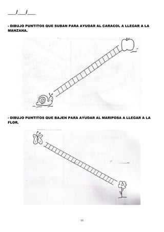11
___/___/___
- DIBUJO PUNTITOS QUE SUBAN PARA AYUDAR AL CARACOL A LLEGAR A LA
MANZANA.
- DIBUJO PUNTITOS QUE BAJEN PARA AYUDAR AL MARIPOSA A LLEGAR A LA
FLOR.
 