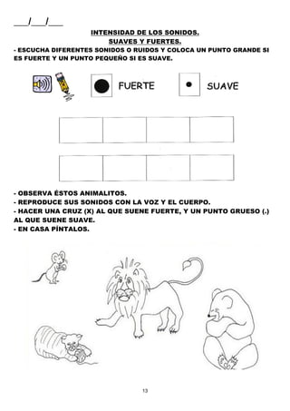 13
___/___/___
INTENSIDAD DE LOS SONIDOS.
SUAVES Y FUERTES.
- ESCUCHA DIFERENTES SONIDOS O RUIDOS Y COLOCA UN PUNTO GRANDE SI
ES FUERTE Y UN PUNTO PEQUEÑO SI ES SUAVE.
- OBSERVA ÉSTOS ANIMALITOS.
- REPRODUCE SUS SONIDOS CON LA VOZ Y EL CUERPO.
- HACER UNA CRUZ (X) AL QUE SUENE FUERTE, Y UN PUNTO GRUESO (.)
AL QUE SUENE SUAVE.
- EN CASA PÍNTALOS.
 
