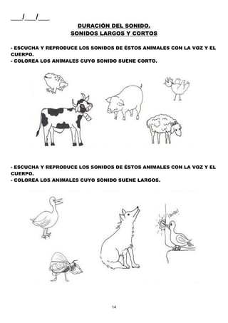 14
___/___/___
DURACIÓN DEL SONIDO.
SONIDOS LARGOS Y CORTOS
- ESCUCHA Y REPRODUCE LOS SONIDOS DE ÉSTOS ANIMALES CON LA VOZ Y EL
CUERPO.
- COLOREA LOS ANIMALES CUYO SONIDO SUENE CORTO.
- ESCUCHA Y REPRODUCE LOS SONIDOS DE ÉSTOS ANIMALES CON LA VOZ Y EL
CUERPO.
- COLOREA LOS ANIMALES CUYO SONIDO SUENE LARGOS.
 