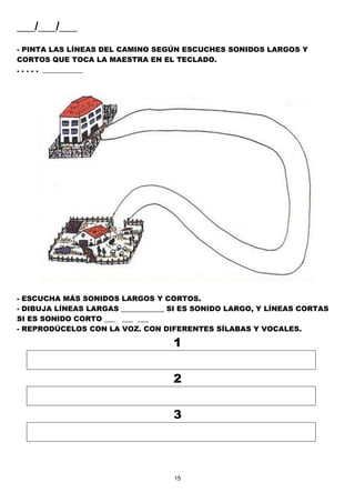 15
___/___/___
- PINTA LAS LÍNEAS DEL CAMINO SEGÚN ESCUCHES SONIDOS LARGOS Y
CORTOS QUE TOCA LA MAESTRA EN EL TECLADO.
. . . . . ___________
- ESCUCHA MÁS SONIDOS LARGOS Y CORTOS.
- DIBUJA LÍNEAS LARGAS ____________ SI ES SONIDO LARGO, Y LÍNEAS CORTAS
SI ES SONIDO CORTO ___ ___ ___
- REPRODÚCELOS CON LA VOZ. CON DIFERENTES SÍLABAS Y VOCALES.
1
2
3
 