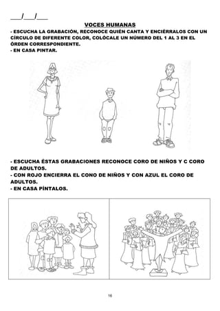 16
___/___/___
VOCES HUMANAS
- ESCUCHA LA GRABACIÓN, RECONOCE QUIÉN CANTA Y ENCIÉRRALOS CON UN
CÍRCULO DE DIFERENTE COLOR, COLÓCALE UN NÚMERO DEL 1 AL 3 EN EL
ÓRDEN CORRESPONDIENTE.
- EN CASA PINTAR.
- ESCUCHA ÉSTAS GRABACIONES RECONOCE CORO DE NIÑOS Y C CORO
DE ADULTOS.
- CON ROJO ENCIERRA EL CONO DE NIÑOS Y CON AZUL EL CORO DE
ADULTOS.
- EN CASA PÍNTALOS.
 