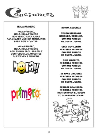 17
HOLA PRIMERO
HOLA PRIMERO,
HOLA, HOLA PRIMERO
HOY VENGO PARA JUGAR
PARA HACER MUCHOS TRABAJITOS
PARA REÍR Y CANTAR.
HOLA PRIMERO,
HOLA, HOLA PRIMERO
AQUÍ ES MUY FÁCIL SER FELIZ
CON TODOS LOS AMIGUITOS
QUE VIENEN A PRIMERO.
RONDA REDONDA
TENGO UN RONDA
REDONDA, REDONDA,
CON MIS AMIGOS
ME GUSTA JUGAR.
GIRA MUY LENTO
MI RONDA REDONDA
CON MIS AMIGOS
ME GUSTA JUGAR.
GIRA LIGERITO
MI RONDA REDONDA
CON MIS AMIGOS
ME GUSTA JUGAR.
SE HACE CHIQUITA
MI RONDA REDONDA
CON MIS AMIGOS
ME GUSTA JUGAR.
SE HACE GRANDOTA
MI RONDA REDONDA
ME SIENTO EN EL SUELO
YO QUIERO ESCUCHAR.
 