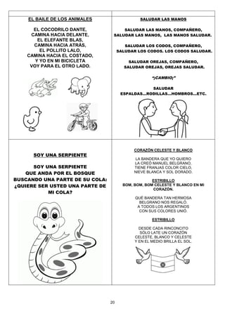 20
EL BAILE DE LOS ANIMALES
EL COCODRILO DANTE,
CAMINA HACIA DELANTE,
EL ELEFANTE BLAS,
CAMINA HACIA ATRÁS,
EL POLLITO LALO,
CAMINA HACIA EL COSTADO,
Y YO EN MI BICICLETA
VOY PARA EL OTRO LADO.
SALUDAR LAS MANOS
SALUDAR LAS MANOS, COMPAÑERO,
SALUDAR LAS MANOS, LAS MANOS SALUDAR.
SALUDAR LOS CODOS, COMPAÑERO,
SALUDAR LOS CODOS. LOS CODOS SALUDAR.
SALUDAR OREJAS, COMPAÑERO,
SALUDAR OREJAS, OREJAS SALUDAR.
“¡CAMBIO¡”
SALUDAR
ESPALDAS...RODILLAS...HOMBROS...ETC.
SOY UNA SERPIENTE
SOY UNA SERPIENTE
QUE ANDA POR EL BOSQUE
BUSCANDO UNA PARTE DE SU COLA:
¿QUIERE SER USTED UNA PARTE DE
MI COLA?
CORAZÓN CELESTE Y BLANCO
LA BANDERA QUE YO QUIERO
LA CREÓ MANUEL BELGRANO,
TIENE FRANJAS COLOR CIELO,
NIEVE BLANCA Y SOL DORADO.
ESTRIBILLO
BOM, BOM, BOM CELESTE Y BLANCO EN MI
CORAZÓN.
QUÉ BANDERA TAN HERMOSA
BELGRANO NOS REGALÓ.
A TODOS LOS ARGENTINOS
CON SUS COLORES UNIÓ.
ESTRIBILLO
DESDE CADA RINCONCITO
SÓLO LATE UN CORAZÓN
CELESTE, BLANCO Y CELESTE
Y EN EL MEDIO BRILLA EL SOL.
 