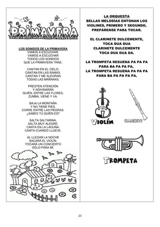 23
LOS SONIDOS DE LA PRIMAVERA
VAMOS A ESCUCHAR.
VAMOS A ESCUCHAR
TODOS LOS SONIDOS
QUE LA PRIMAVERA TRAE.
CANTAN EN EL CIELO.
CANTAN EN LAS RAMAS.
CANTAN Y ME ALEGRAN
TODAS LAS MAÑANAS.
PRESTEN ATENCIÓN
Y ADIVINARÁN
QUIÉN, ENTRE LAS FLORES,
ZUMBA, VIENE Y VA.
BAJA LA MONTAÑA
Y NO TIENE PIES.
CORRE ENTRE LAS PIEDRAS.
¿SABES TÚ QUIÉN ES?
SALTA SALTARINA.
SALTA MUY ALEGRE.
CANTA EN LA LAGUNA.
CANTA CUANDO LLUEVE.
AL LLEGAR LA NOCHE
SACARÁ EL VIOLÍN.
TOCARÁ UN CONCIERTO
SÓLO PARA MÍ.
LA ORQUESTA
BELLAS MELODÍAS ENTONAN LOS
VIOLINES, PRIMERO Y SEGUNDO,
PREPÁRENSE PARA TOCAR.
EL CLARINETE DULCEMENTE,
TOCA DUA DUA
CLARINETE DULCEMENTE
TOCA DUA DUA DA.
LA TROMPETA RESUENA PA PA PA
PARA BA PA PA PA,
LA TROMPETA RESUENA PA PA PA
PARA BA PA PA PA PA.
 