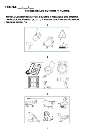 7
FECHA ___/___/___
TIMBRE DE LOS SONIDOS Y RUIDOS.
- ADIVINA LOS INSTRUMENTOS, OBJETOS Y ANIMALES QUE SUENAN.
- COLÓCALE UN NUMERO (1, 2,3…) A MEDIDA QUE VAN APARECIENDO.
- EN CASA PÍNTALOS.
1
2
3
 