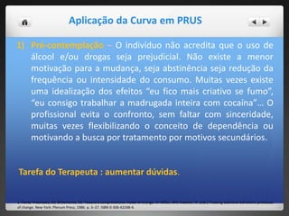 Aplicação da Curva em PRUS
1) Pré-contemplação – O indivíduo não acredita que o uso de
álcool e/ou drogas seja prejudicial. Não existe a menor
motivação para a mudança, seja abstinência seja redução da
frequência ou intensidade do consumo. Muitas vezes existe
uma idealização dos efeitos “eu fico mais criativo se fumo”,
“eu consigo trabalhar a madrugada inteira com cocaína”… O
profissional evita o confronto, sem faltar com sinceridade,
muitas vezes flexibilizando o conceito de dependência ou
motivando a busca por tratamento por motivos secundários.
Tarefa do Terapeuta : aumentar dúvidas.
1. Fonte: Prochaska, JO; DiClemente, CC. Toward a comprehensive model of change. In: Miller, WR; Heather, N. (eds.) Treating addictive behaviors: processes
of change. New York: Plenum Press; 1986. p. 3–27. ISBN 0-306-42248-4.
 