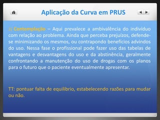 2) Contemplação – Aqui prevalece a ambivalência do indivíduo
com relação ao problema. Ainda que perceba prejuízos, defende-
se minimizando os mesmos, ou contrapondo benefícios advindos
do uso. Nessa fase o profissional pode fazer uso das tabelas de
vantagens e desvantagens do uso e da abstinência, geralmente
confrontando a manutenção do uso de drogas com os planos
para o futuro que o paciente eventualmente apresentar.
TT: pontuar falta de equilibrio, estabelecendo razões para mudar
ou não.
Aplicação da Curva em PRUS
 