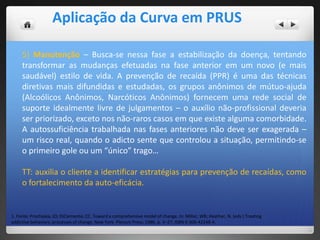 1. Fonte: Prochaska, JO; DiClemente, CC. Toward a comprehensive model of change. In: Miller, WR; Heather, N. (eds.) Treating
addictive behaviors: processes of change. New York: Plenum Press; 1986. p. 3–27. ISBN 0-306-42248-4.
5) Manutenção – Busca-se nessa fase a estabilização da doença, tentando
transformar as mudanças efetuadas na fase anterior em um novo (e mais
saudável) estilo de vida. A prevenção de recaída (PPR) é uma das técnicas
diretivas mais difundidas e estudadas, os grupos anônimos de mútuo-ajuda
(Alcoólicos Anônimos, Narcóticos Anônimos) fornecem uma rede social de
suporte idealmente livre de julgamentos – o auxílio não-profissional deveria
ser priorizado, exceto nos não-raros casos em que existe alguma comorbidade.
A autossuficiência trabalhada nas fases anteriores não deve ser exagerada –
um risco real, quando o adicto sente que controlou a situação, permitindo-se
o primeiro gole ou um “único” trago…
TT: auxilia o cliente a identificar estratégias para prevenção de recaídas, como
o fortalecimento da auto-eficácia.
Aplicação da Curva em PRUS
 