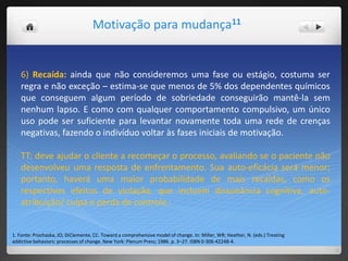 Motivação para mudança11
1. Fonte: Prochaska, JO; DiClemente, CC. Toward a comprehensive model of change. In: Miller, WR; Heather, N. (eds.) Treating
addictive behaviors: processes of change. New York: Plenum Press; 1986. p. 3–27. ISBN 0-306-42248-4.
6) Recaída: ainda que não consideremos uma fase ou estágio, costuma ser
regra e não exceção – estima-se que menos de 5% dos dependentes químicos
que conseguem algum período de sobriedade conseguirão mantê-la sem
nenhum lapso. E como com qualquer comportamento compulsivo, um único
uso pode ser suficiente para levantar novamente toda uma rede de crenças
negativas, fazendo o indivíduo voltar às fases iniciais de motivação.
TT: deve ajudar o cliente a recomeçar o processo, avaliando se o paciente não
desenvolveu uma resposta de enfrentamento. Sua auto-eficácia será menor;
portanto, haverá uma maior probabilidade de mais recaídas, como os
respectivos efeitos de violação, que incluem dissonância cognitiva, auto-
atribuição/ culpa e perda de controle.4
 