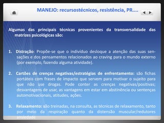 MANEJO: recursostécnicos, resistência, PR....
Algumas das principais técnicas provenientes da transversalidade das
matrizes psicológicas são:
1. Distração: Propõe-se que o indivíduo desloque a atenção das suas sen-
sações e dos pensamentos relacionados ao craving para o mundo externo
(por exemplo, fazendo alguma atividade).
2. Cartões de crenças negativas/estratégias de enfrentamento: são fichas
portáteis com frases de impacto que servem para motivar o sujeito para
que não use drogas. Pode conter as crenças negativas/positivas;
desvantagens de usar, as vantagens em estar em abstinência ou sentenças
automotivacionais, atitudes, ações.
3. Relaxamento: são treinadas, na consulta, as técnicas de relaxamento, tanto
por meio da respiração quanto da distensão muscular/redutores
ansiedade
 