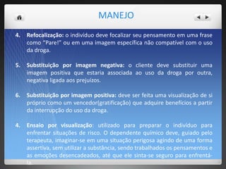 4. Refocalização: o indivíduo deve focalizar seu pensamento em uma frase
como “Pare!” ou em uma imagem específica não compatível com o uso
da droga.
5. Substituição por imagem negativa: o cliente deve substituir uma
imagem positiva que estaria associada ao uso da droga por outra,
negativa ligada aos prejuízos.
6. Substituição por imagem positiva: deve ser feita uma visualização de si
próprio como um vencedor(gratificação) que adquire benefícios a partir
da interrupção do uso da droga.
4. Ensaio por visualização: utilizado para preparar o indivíduo para
enfrentar situações de risco. O dependente químico deve, guiado pelo
terapeuta, imaginar-se em uma situação perigosa agindo de uma forma
assertiva, sem utilizar a substância, sendo trabalhados os pensamentos e
as emoções desencadeados, até que ele sinta-se seguro para enfrentá-
la.
MANEJO
 