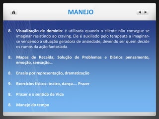 8. Visualização de domínio: é utilizada quando o cliente não consegue se
imaginar resistindo ao craving. Ele é auxiliado pelo terapeuta a imaginar-
se vencendo a situação geradora de ansiedade, devendo ser quem decide
os rumos da ação fantasiada.
8. Mapas de Recaída; Solução de Problemas e Diários pensamento,
emoção, sensação…
8. Ensaio por representação, dramatização
9. Exercícios físicos: teatro, dança…. Prazer
8. Prazer e o sentido de Vida
8. Manejo do tempo
MANEJO
 