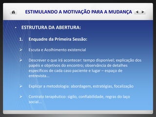 ESTIMULANDO A MOTIVAÇÃO PARA A MUDANÇA
• ESTRUTURA DA ABERTURA:
1. Enquadre da Primeira Sessão:
 Escuta e Acolhimento existencial
 Descrever o que irá acontecer: tempo disponível; explicação dos
papéis e objetivos do encontro; observância de detalhes
específicos de cada caso paciente e lugar – espaço de
entrevista...
 Explicar a metodologia: abordagem, estratégias, focalização
 Contrato terapêutico: sigilo, confiabilidade, regras do laço
social...
 