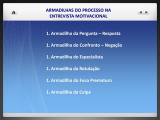 ARMADILHAS DO PROCESSO NA
ENTREVISTA MOTIVACIONAL
1. Armadilha da Pergunta – Resposta
1. Armadilha do Confronto – Negação
1. Armadilha do Especialista
1. Armadilha da Rotulação
1. Armadilha do Foco Prematuro
1. Armadilha da Culpa
 