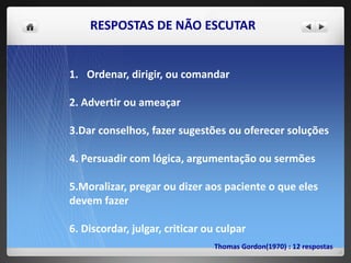 RESPOSTAS DE NÃO ESCUTAR
1. Ordenar, dirigir, ou comandar
2. Advertir ou ameaçar
3.Dar conselhos, fazer sugestões ou oferecer soluções
4. Persuadir com lógica, argumentação ou sermões
5.Moralizar, pregar ou dizer aos paciente o que eles
devem fazer
6. Discordar, julgar, criticar ou culpar
Thomas Gordon(1970) : 12 respostas
 