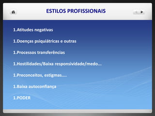 ESTILOS PROFISSIONAIS
1.Atitudes negativas
1.Doenças psiquiátricas e outras
1.Processos transferências
1.Hostilidades/Baixa responsividade/medo...
1.Preconceitos, estigmas....
1.Baixa autoconfiança
1.PODER
 