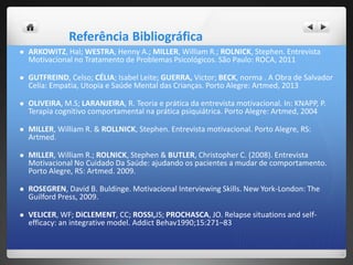 Referência Bibliográfica
 ARKOWITZ, Hal; WESTRA, Henny A.; MILLER, William R.; ROLNICK, Stephen. Entrevista
Motivacional no Tratamento de Problemas Psicológicos. São Paulo: ROCA, 2011
 GUTFREIND, Celso; CÉLIA; Isabel Leite; GUERRA, Victor; BECK, norma . A Obra de Salvador
Celia: Empatia, Utopia e Saúde Mental das Crianças. Porto Alegre: Artmed, 2013
 OLIVEIRA, M.S; LARANJEIRA, R. Teoria e prática da entrevista motivacional. In: KNAPP, P.
Terapia cognitivo comportamental na prática psiquiátrica. Porto Alegre: Artmed, 2004
 MILLER, William R. & ROLLNICK, Stephen. Entrevista motivacional. Porto Alegre, RS:
Artmed.
 MILLER, William R.; ROLNICK, Stephen & BUTLER, Christopher C. (2008). Entrevista
Motivacional No Cuidado Da Saúde: ajudando os pacientes a mudar de comportamento.
Porto Alegre, RS: Artmed. 2009.
 ROSEGREN, David B. Buldinge. Motivacional Interviewing Skills. New York-London: The
Guilford Press, 2009.
 VELICER, WF; DiCLEMENT, CC; ROSSI,JS; PROCHASCA, JO. Relapse situations and self-
efficacy: an integrative model. Addict Behav1990;15:271–83
 