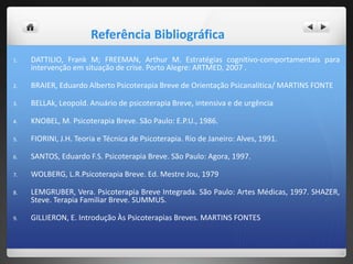 Referência Bibliográfica
1. DATTILIO, Frank M; FREEMAN, Arthur M. Estratégias cognitivo-comportamentais para
intervenção em situação de crise. Porto Alegre: ARTMED, 2007 .
2. BRAIER, Eduardo Alberto Psicoterapia Breve de Orientação Psicanalítica/ MARTINS FONTE
3. BELLAk, Leopold. Anuário de psicoterapia Breve, intensiva e de urgência
4. KNOBEL, M. Psicoterapia Breve. São Paulo: E.P.U., 1986.
5. FIORINI, J.H. Teoria e Técnica de Psicoterapia. Rio de Janeiro: Alves, 1991.
6. SANTOS, Eduardo F.S. Psicoterapia Breve. São Paulo: Agora, 1997.
7. WOLBERG, L.R.Psicoterapia Breve. Ed. Mestre Jou, 1979
8. LEMGRUBER, Vera. Psicoterapia Breve Integrada. São Paulo: Artes Médicas, 1997. SHAZER,
Steve. Terapia Familiar Breve. SUMMUS.
9. GILLIERON, E. Introdução Às Psicoterapias Breves. MARTINS FONTES
 