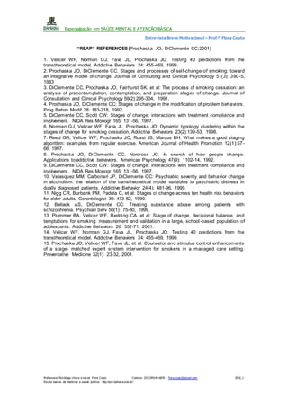 Especialização em SAÚDE MENTAL E ATENÇÃO BÁSICA
Entrevista Breve Motivacional – Prof.ª Flora Couto
Professora: Psicóloga clínica e social Flora Couto Contato: (071)99148-6876 flora.couto@gmail.com 2016_1
Escola baiana de medicina e saúde pública - http://pos.bahiana.edu.br/
“REAP” REFERENCES(Prochaska JO, DiClemente CC;2001)
1. Velicer WF, Norman GJ, Fava JL, Prochaska JO. Testing 40 predictions from the
transtheoretical model. Addictive Behaviors 24: 455-469, 1999.
2. Prochaska JO, DiClemente CC. Stages and processes of self-change of smoking: toward
an integrative model of change. Journal of Consulting and Clinical Psychology 51(3): 390-5,
1983
3. DiClemente CC, Prochaska JO, Fairhurst SK, et al: The process of smoking cessation: an
analysis of precontemplation, contemplation, and preparation stages of change. Journal of
Consultation and Clinical Psychology 59(2):295-304, 1991.
4. Prochaska JO, DiClemente CC: Stages of change in the modification of problem behaviors.
Prog Behav Modif 28: 183-218, 1992.
5. DiClemente CC, Scott CW: Stages of change: interactions with treatment compliance and
involvement. NIDA Res Monogr 165: 131-56, 1997.
6. Norman GJ, Velicer WF, Fava JL, Prochaska JO: Dynamic typology clustering within the
stages of change for smoking cessation. Addictive Behaviors 23(2):139-53, 1998.
7. Reed GR, Velicer WF, Prochaska JO, Rossi JS, Marcus BH: What makes a good staging
algorithm: examples from regular exercise. American Journal of Health Promotion 12(1):57 -
66, 1997.
8. Prochaska JO, DiClemente CC, Norcross JC: In search of how people change.
Applications to addictive behaviors. American Psychology 47(9): 1102-14, 1992.
9. DiClemente CC, Scott CW: Stages of change: interactions with treatment compliance and
involvement. NIDA Res Monogr 165: 131-56, 1997.
10. Velasquez MM, Carbonari JP, DiClemente CC: Psychiatric severity and behavior change
in alcoholism: the relation of the transtheoretical model variables to psychiatric distress in
dually diagnosed patients. Addictive Behavior 24(4): 481-96, 1999.
11. Nigg CR, Burbank PM, Padula C, et al: Stages of change across ten health risk behaviors
for older adults. Gerontologist 39: 473-82, 1999.
12. Bellack AS, DiClemente CC: Treating substance abuse among patients with
schizophrenia. Psychiatr Serv 50(1): 75-80, 1999.
13. Plummer BA, Velicer WF, Redding CA, et al: Stage of change, decisional balance, and
temptations for smoking: measurement and validation in a large, school-based population of
adolescents. Addictive Behaviors 26: 551-71, 2001.
14. Velicer WF, Norman GJ, Fava JL, Prochaska JO. Testing 40 predictions from the
transtheoretical model. Addictive Behaviors 24: 455-469, 1999.
15. Prochaska JO, Velicer WF, Fava JL, et al: Counselor and stimulus control enhancements
of a stage- matched expert system intervention for smokers in a managed care setting.
Preventative Medicine 32(1): 23-32, 2001.
 