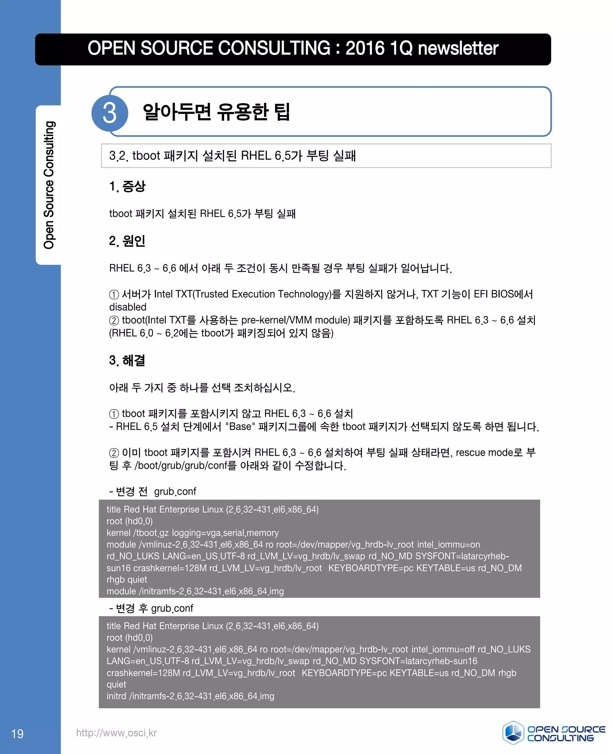 http://www.osci.kr
1. 증상
tboot 패키지 설치된 RHEL 6.5가 부팅 실패
2. 원인
RHEL 6.3 ~ 6.6 에서 아래 두 조건이 동시 만족될 경우 부팅 실패가 일어납니다.
① 서버가 Intel TXT(Trusted Execution Technology)를 지원하지 않거나, TXT 기능이 EFI BIOS에서
disabled
② tboot(Intel TXT를 사용하는 pre-kernel/VMM module) 패키지를 포함하도록 RHEL 6.3 ~ 6.6 설치
(RHEL 6.0 ~ 6.2에는 tboot가 패키징되어 있지 않음)
3. 해결
아래 두 가지 중 하나를 선택 조치하십시오.
① tboot 패키지를 포함시키지 않고 RHEL 6.3 ~ 6.6 설치
- RHEL 6.5 설치 단계에서 "Base" 패키지그룹에 속한 tboot 패키지가 선택되지 않도록 하면 됩니다.
② 이미 tboot 패키지를 포함시켜 RHEL 6.3 ~ 6.6 설치하여 부팅 실패 상태라면, rescue mode로 부
팅 후 /boot/grub/grub/conf를 아래와 같이 수정합니다.
- 변경 전 grub.conf
- 변경 후 grub.conf
알아두면 유용한 팁3
3.2. tboot 패키지 설치된 RHEL 6.5가 부팅 실패
OpenSourceConsulting
title Red Hat Enterprise Linux (2.6.32-431.el6.x86_64)
root (hd0,0)
kernel /tboot.gz logging=vga,serial,memory
module /vmlinuz-2.6.32-431.el6.x86_64 ro root=/dev/mapper/vg_hrdb-lv_root intel_iommu=on
rd_NO_LUKS LANG=en_US.UTF-8 rd_LVM_LV=vg_hrdb/lv_swap rd_NO_MD SYSFONT=latarcyrheb-
sun16 crashkernel=128M rd_LVM_LV=vg_hrdb/lv_root KEYBOARDTYPE=pc KEYTABLE=us rd_NO_DM
rhgb quiet
module /initramfs-2.6.32-431.el6.x86_64.img
title Red Hat Enterprise Linux (2.6.32-431.el6.x86_64)
root (hd0,0)
kernel /vmlinuz-2.6.32-431.el6.x86_64 ro root=/dev/mapper/vg_hrdb-lv_root intel_iommu=off rd_NO_LUKS
LANG=en_US.UTF-8 rd_LVM_LV=vg_hrdb/lv_swap rd_NO_MD SYSFONT=latarcyrheb-sun16
crashkernel=128M rd_LVM_LV=vg_hrdb/lv_root KEYBOARDTYPE=pc KEYTABLE=us rd_NO_DM rhgb
quiet
initrd /initramfs-2.6.32-431.el6.x86_64.img
OPEN SOURCE CONSULTING : 2016 1Q newsletter
19
 