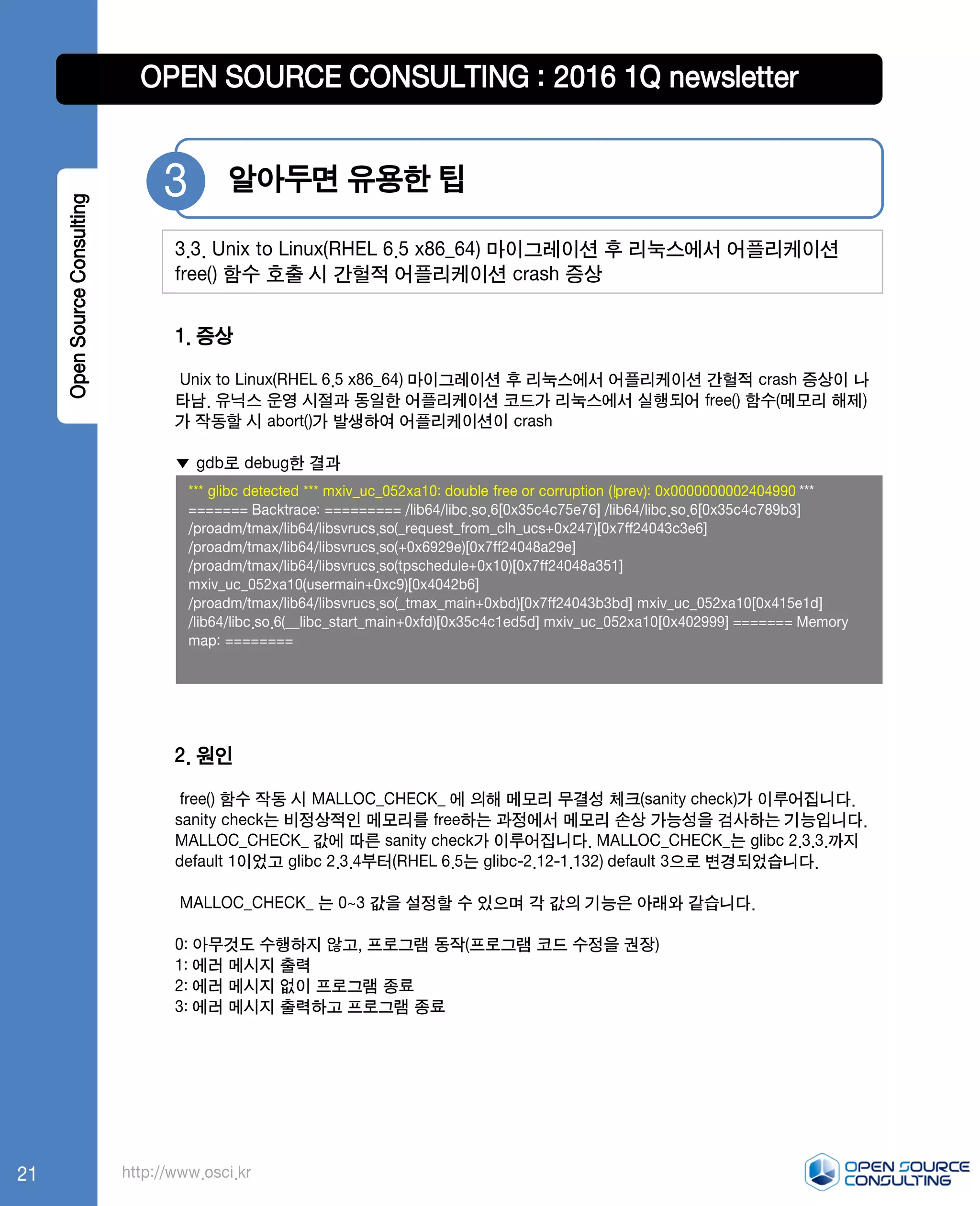 http://www.osci.kr
1. 증상
Unix to Linux(RHEL 6.5 x86_64) 마이그레이션 후 리눅스에서 어플리케이션 간헐적 crash 증상이 나
타남. 유닉스 운영 시절과 동일한 어플리케이션 코드가 리눅스에서 실행되어 free() 함수(메모리 해제)
가 작동할 시 abort()가 발생하여 어플리케이션이 crash
▼ gdb로 debug한 결과
2. 원인
free() 함수 작동 시 MALLOC_CHECK_ 에 의해 메모리 무결성 체크(sanity check)가 이루어집니다.
sanity check는 비정상적인 메모리를 free하는 과정에서 메모리 손상 가능성을 검사하는 기능입니다.
MALLOC_CHECK_ 값에 따른 sanity check가 이루어집니다. MALLOC_CHECK_는 glibc 2.3.3.까지
default 1이었고 glibc 2.3.4부터(RHEL 6.5는 glibc-2.12-1.132) default 3으로 변경되었습니다.
MALLOC_CHECK_ 는 0~3 값을 설정할 수 있으며 각 값의 기능은 아래와 같습니다.
0: 아무것도 수행하지 않고, 프로그램 동작(프로그램 코드 수정을 권장)
1: 에러 메시지 출력
2: 에러 메시지 없이 프로그램 종료
3: 에러 메시지 출력하고 프로그램 종료
알아두면 유용한 팁3
3.3. Unix to Linux(RHEL 6.5 x86_64) 마이그레이션 후 리눅스에서 어플리케이션
free() 함수 호출 시 간헐적 어플리케이션 crash 증상
OpenSourceConsulting
*** glibc detected *** mxiv_uc_052xa10: double free or corruption (!prev): 0x0000000002404990 ***
======= Backtrace: ========= /lib64/libc.so.6[0x35c4c75e76] /lib64/libc.so.6[0x35c4c789b3]
/proadm/tmax/lib64/libsvrucs.so(_request_from_clh_ucs+0x247)[0x7ff24043c3e6]
/proadm/tmax/lib64/libsvrucs.so(+0x6929e)[0x7ff24048a29e]
/proadm/tmax/lib64/libsvrucs.so(tpschedule+0x10)[0x7ff24048a351]
mxiv_uc_052xa10(usermain+0xc9)[0x4042b6]
/proadm/tmax/lib64/libsvrucs.so(_tmax_main+0xbd)[0x7ff24043b3bd] mxiv_uc_052xa10[0x415e1d]
/lib64/libc.so.6(__libc_start_main+0xfd)[0x35c4c1ed5d] mxiv_uc_052xa10[0x402999] ======= Memory
map: ========
OPEN SOURCE CONSULTING : 2016 1Q newsletter
21
 