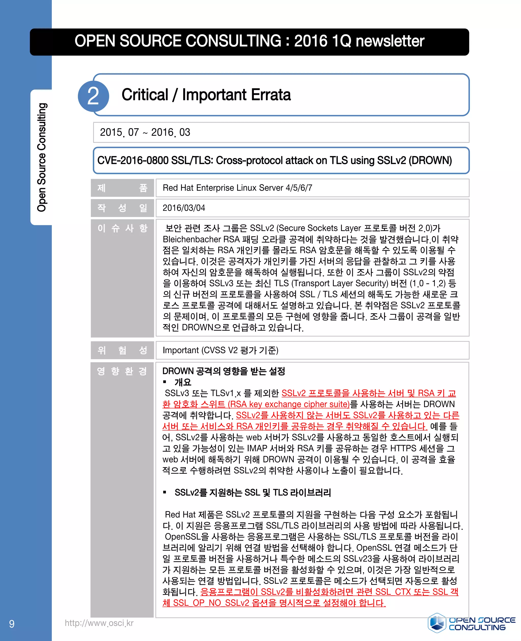 OpenSourceConsulting OPEN SOURCE CONSULTING : 2016 1Q newsletter
Red Hat Enterprise Linux Server 4/5/6/7
2016/03/04
DROWN 공격의 영향을 받는 설정
 개요
SSLv3 또는 TLSv1.x 를 제외한 SSLv2 프로토콜을 사용하는 서버 및 RSA 키 교
환 암호화 스위트 (RSA key exchange cipher suite)를 사용하는 서버는 DROWN
공격에 취약합니다. SSLv2를 사용하지 않는 서버도 SSLv2를 사용하고 있는 다른
서버 또는 서비스와 RSA 개인키를 공유하는 경우 취약해질 수 있습니다. 예를 들
어, SSLv2를 사용하는 web 서버가 SSLv2를 사용하고 동일한 호스트에서 실행되
고 있을 가능성이 있는 IMAP 서버와 RSA 키를 공유하는 경우 HTTPS 세션을 그
web 서버에 해독하기 위해 DROWN 공격이 이용될 수 있습니다. 이 공격을 효율
적으로 수행하려면 SSLv2의 취약한 사용이나 노출이 필요합니다.
 SSLv2를 지원하는 SSL 및 TLS 라이브러리
Red Hat 제품은 SSLv2 프로토콜의 지원을 구현하는 다음 구성 요소가 포함됩니
다. 이 지원은 응용프로그램 SSL/TLS 라이브러리의 사용 방법에 따라 사용됩니다.
OpenSSL을 사용하는 응용프로그램은 사용하는 SSL/TLS 프로토콜 버전을 라이
브러리에 알리기 위해 연결 방법을 선택해야 합니다. OpenSSL 연결 메소드가 단
일 프로토콜 버전을 사용하거나 특수한 메소드의 SSLv23을 사용하여 라이브러리
가 지원하는 모든 프로토콜 버전을 활성화할 수 있으며, 이것은 가장 일반적으로
사용되는 연결 방법입니다. SSLv2 프로토콜은 메소드가 선택되면 자동으로 활성
화됩니다. 응용프로그램이 SSLv2를 비활성화하려면 관련 SSL_CTX 또는 SSL 객
체 SSL_OP_NO_SSLv2 옵션을 명시적으로 설정해야 합니다.
보안 관련 조사 그룹은 SSLv2 (Secure Sockets Layer 프로토콜 버전 2.0)가
Bleichenbacher RS​​A 패딩 오라클 공격에 취약하다는 것을 발견했습니다.이 취약
점은 일치하는 RSA 개인키를 몰라도 RSA 암호문을 해독할 수 있도록 이용될 수
있습니다. 이것은 공격자가 개인키를 가진 서버의 응답을 관찰하고 그 키를 사용
하여 자신의 암호문을 해독하여 실행됩니다. 또한 이 조사 그룹이 SSLv2의 약점
을 이용하여 SSLv3 또는 최신 TLS (Transport Layer Security) 버전 (1.0 - 1.2) 등
의 신규 버전의 프로토콜을 사용하여 SSL / TLS 세션의 해독도 가능한 새로운 크
로스 프로토콜 공격에 대해서도 설명하고 있습니다. 본 취약점은 SSLv2 프로토콜
의 문제이며, 이 프로토콜의 모든 구현에 영향을 줍니다. 조사 그룹이 공격을 일반
적인 DROWN으로 언급하고 있습니다.
Important (CVSS V2 평가 기준)
제 품
작 성 일
영 향 환 경
이 슈 사 항
위 험 성
http://www.osci.kr
2015. 07 ~ 2016. 03
Critical / Important Errata2
CVE-2016-0800 SSL/TLS: Cross-protocol attack on TLS using SSLv2 (DROWN)
9
 