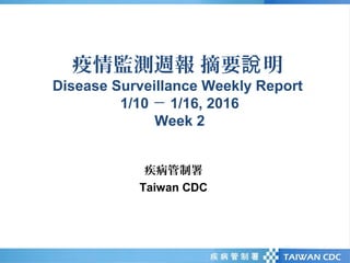 疫情監測週報 摘要 明說
Disease Surveillance Weekly Report
1/10 － 1/16, 2016
Week 2
疾病管制署
Taiwan CDC
 